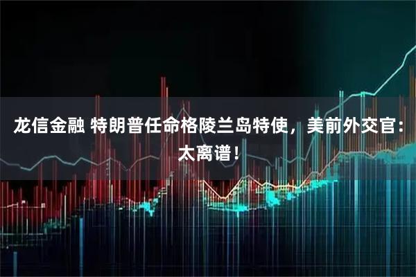 龙信金融 特朗普任命格陵兰岛特使，美前外交官：太离谱！