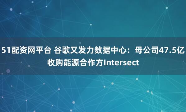 51配资网平台 谷歌又发力数据中心：母公司47.5亿收购能源合作方Intersect
