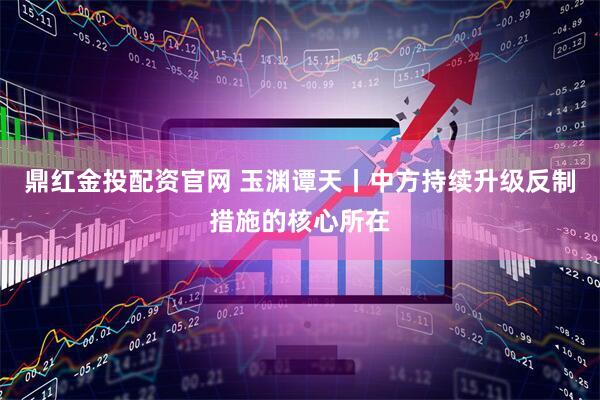 鼎红金投配资官网 玉渊谭天丨中方持续升级反制措施的核心所在