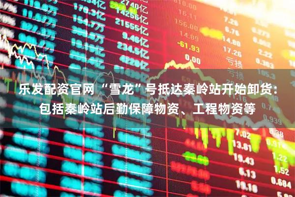 乐发配资官网 “雪龙”号抵达秦岭站开始卸货：包括秦岭站后勤保障物资、工程物资等