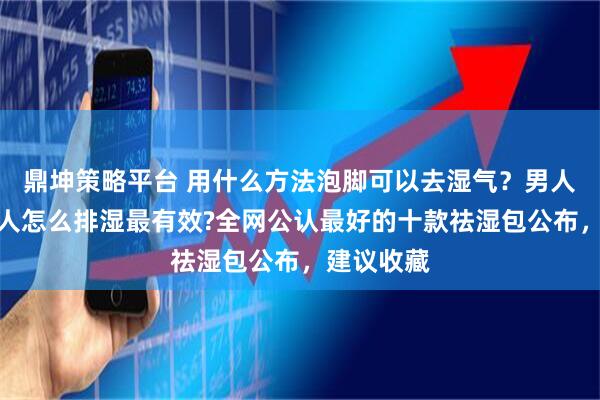鼎坤策略平台 用什么方法泡脚可以去湿气？男人湿气重的人怎么排湿最有效?全网公认最好的十款祛湿包公布，建议收藏