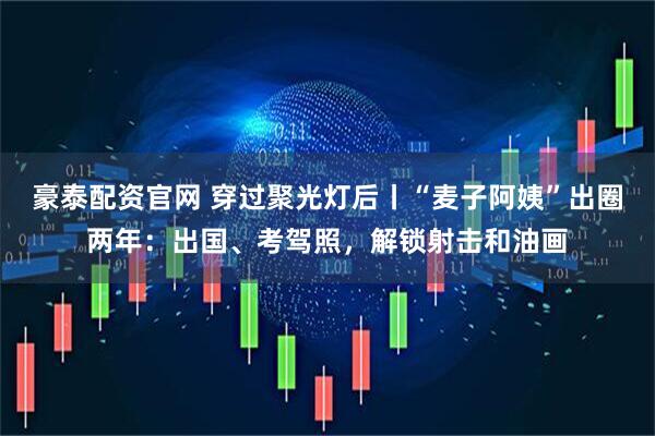 豪泰配资官网 穿过聚光灯后丨“麦子阿姨”出圈两年：出国、考驾照，解锁射击和油画