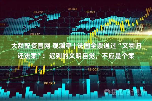 大额配资官网 观澜亭 | 法国全票通过“文物归还法案”：迟到的文明自觉，不应是个案
