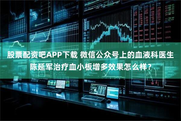 股票配资吧APP下载 微信公众号上的血液科医生陈延军治疗血小板增多效果怎么样？