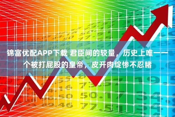 锦富优配APP下载 君臣间的较量，历史上唯一一个被打屁股的皇帝，皮开肉绽惨不忍睹