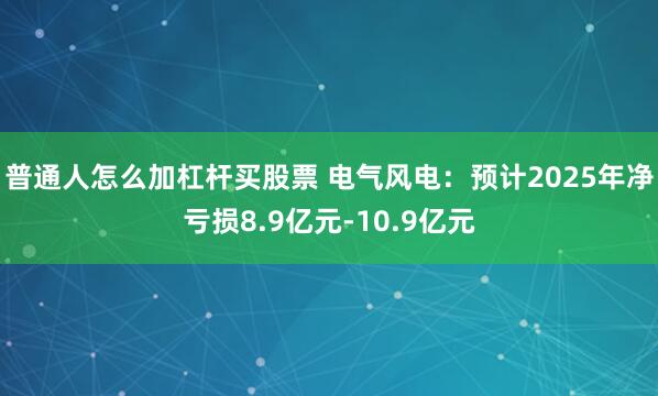 普通人怎么加杠杆买股票 电气风电：预计2025年净亏损8.9亿元-10.9亿元
