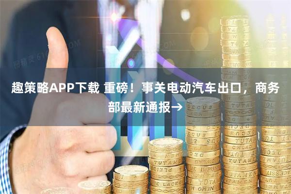 趣策略APP下载 重磅！事关电动汽车出口，商务部最新通报→