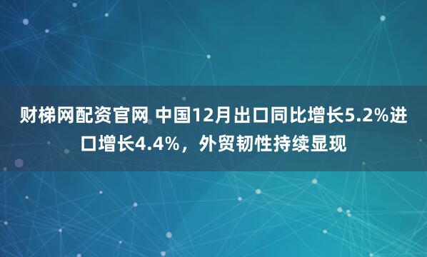 财梯网配资官网 中国12月出口同比增长5.2%进口增长4.4%，外贸韧性持续显现