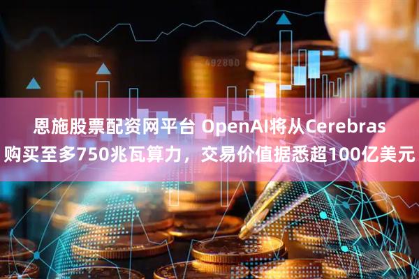 恩施股票配资网平台 OpenAI将从Cerebras购买至多750兆瓦算力，交易价值据悉超100亿美元