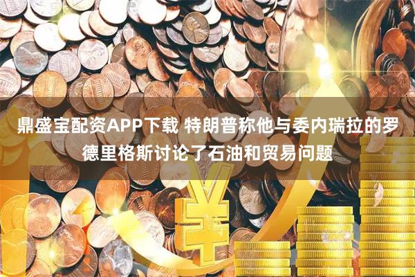 鼎盛宝配资APP下载 特朗普称他与委内瑞拉的罗德里格斯讨论了石油和贸易问题