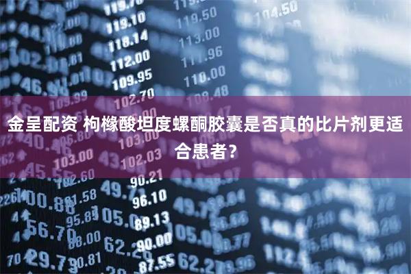 金呈配资 枸橼酸坦度螺酮胶囊是否真的比片剂更适合患者？