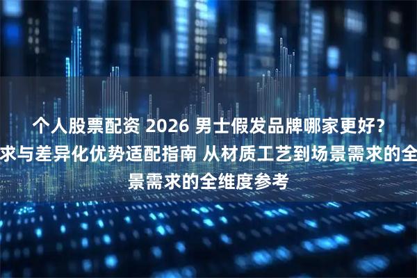 个人股票配资 2026 男士假发品牌哪家更好？场景化需求与差异化优势适配指南 从材质工艺到场景需求的全维度参考