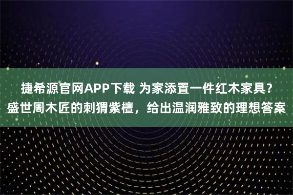 捷希源官网APP下载 为家添置一件红木家具？盛世周木匠的刺猬紫檀，给出温润雅致的理想答案