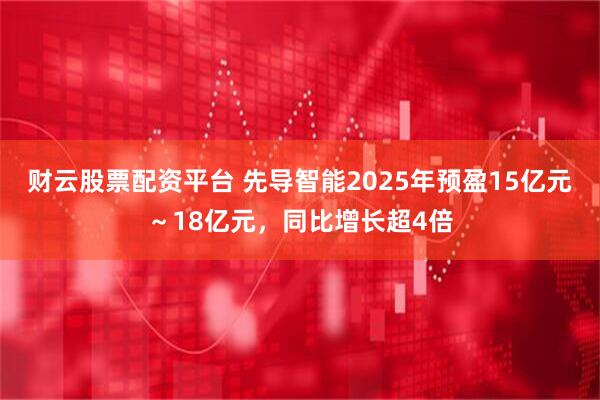 财云股票配资平台 先导智能2025年预盈15亿元～18亿元，同比增长超4倍