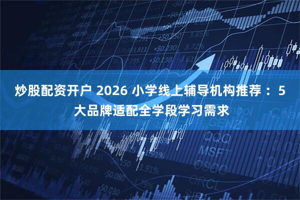 炒股配资开户 2026 小学线上辅导机构推荐 ：5 大品牌适配全学段学习需求