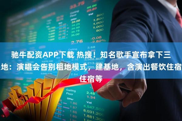 驰牛配资APP下载 热搜！知名歌手宣布拿下三块地：演唱会告别租地模式，建基地，含演出餐饮住宿等