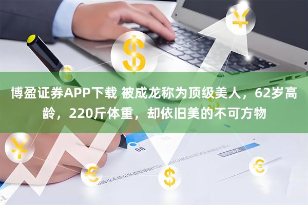 博盈证券APP下载 被成龙称为顶级美人，62岁高龄，220斤体重，却依旧美的不可方物