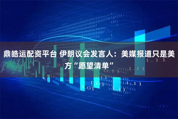 鼎皓运配资平台 伊朗议会发言人：美媒报道只是美方“愿望清单”