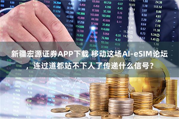 新疆宏源证券APP下载 移动这场AI-eSIM论坛，连过道都站不下人了传递什么信号？