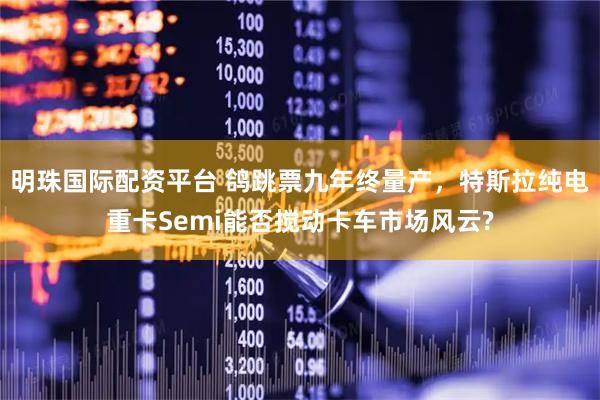 明珠国际配资平台 鸽跳票九年终量产，特斯拉纯电重卡Semi能否搅动卡车市场风云?