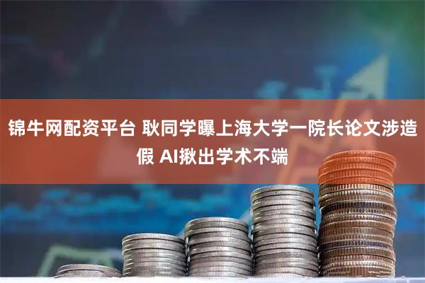 锦牛网配资平台 耿同学曝上海大学一院长论文涉造假 AI揪出学术不端